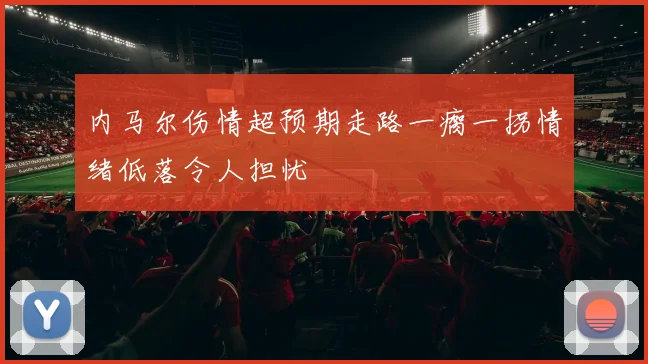 内马尔伤情超预期走路一瘸一拐情绪低落令人担忧