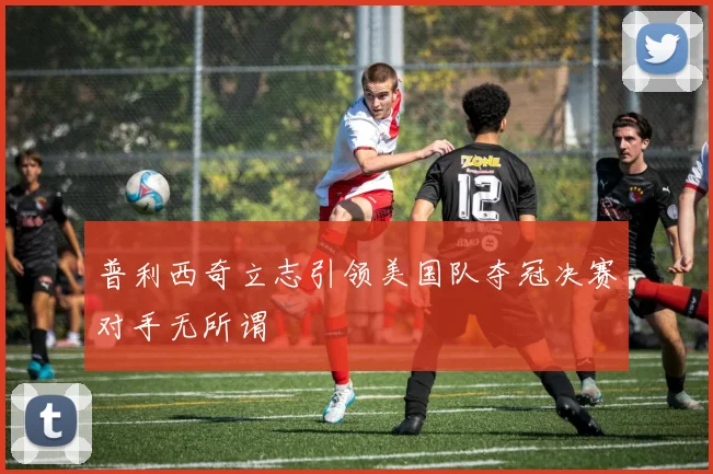普利西奇立志引领美国队夺冠决赛对手无所谓
