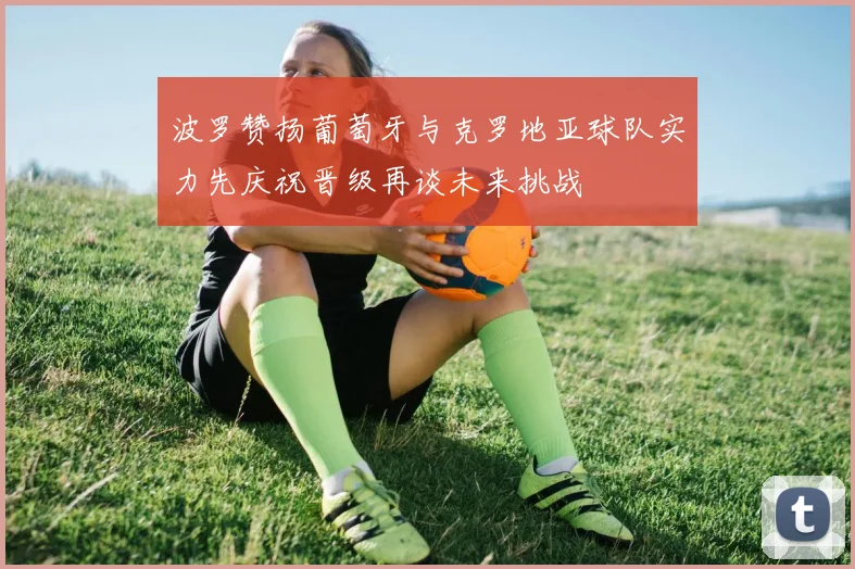 波罗赞扬葡萄牙与克罗地亚球队实力先庆祝晋级再谈未来挑战