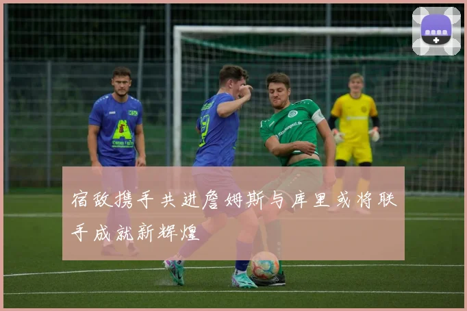 宿敌携手共进詹姆斯与库里或将联手成就新辉煌