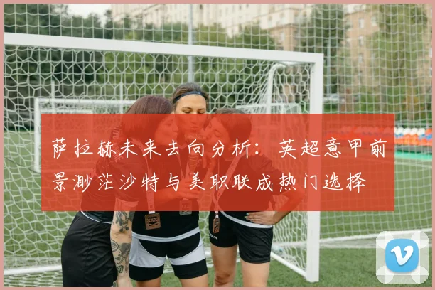 萨拉赫未来去向分析：英超意甲前景渺茫沙特与美职联成热门选择