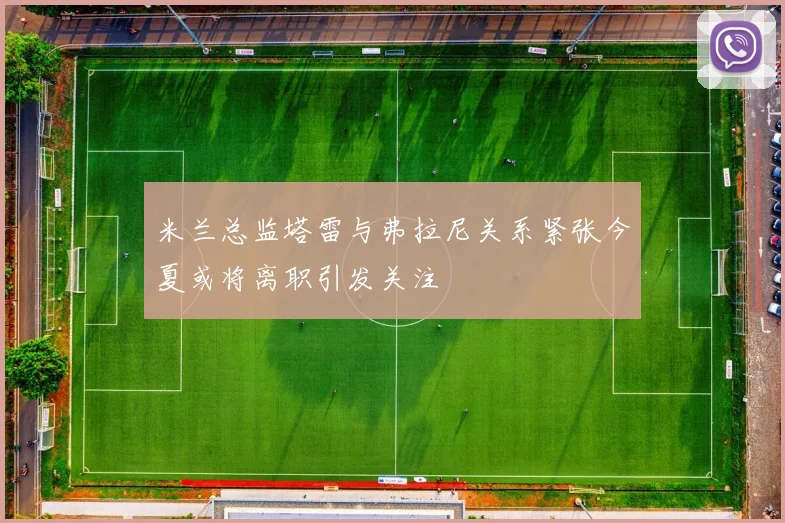米兰总监塔雷与弗拉尼关系紧张今夏或将离职引发关注