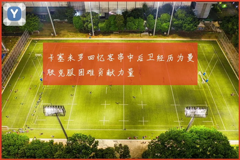 卡塞米罗回忆客串中后卫经历为曼联克服困难贡献力量