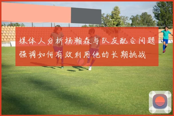 媒体人分析杨瀚森与队友配合问题强调如何有效利用他的长期挑战