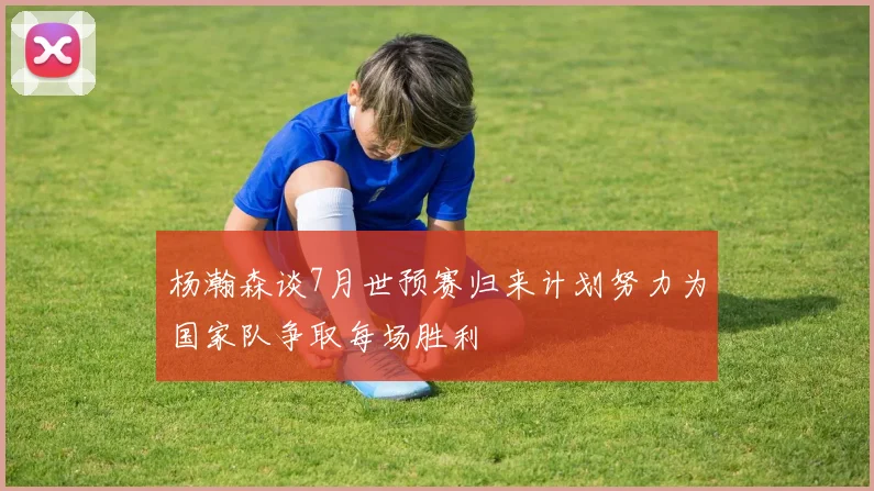 杨瀚森谈7月世预赛归来计划努力为国家队争取每场胜利