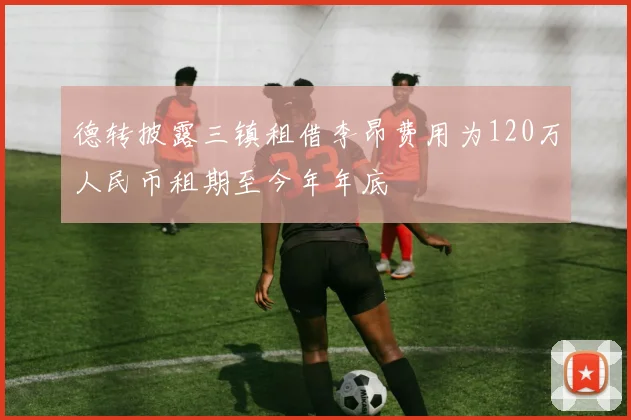 德转披露三镇租借李昂费用为120万人民币租期至今年年底