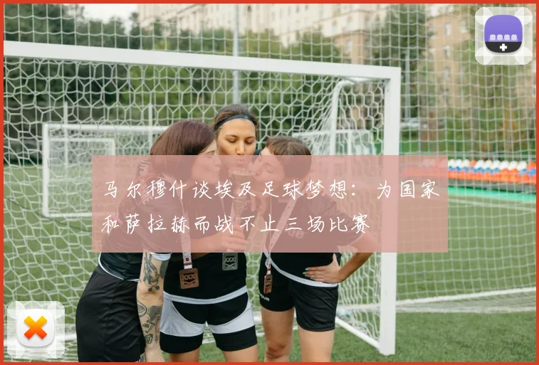 马尔穆什谈埃及足球梦想：为国家和萨拉赫而战不止三场比赛