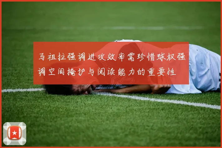 马祖拉强调进攻效率需珍惜球权强调空间掩护与阅读能力的重要性