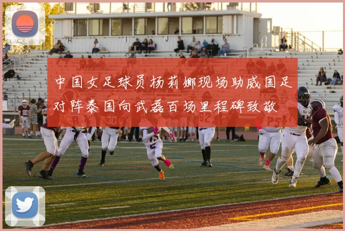 中国女足球员杨莉娜现场助威国足对阵泰国向武磊百场里程碑致敬
