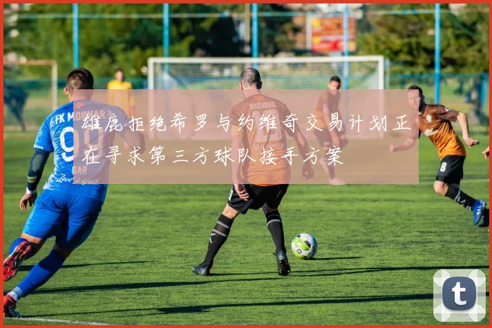 雄鹿拒绝希罗与约维奇交易计划正在寻求第三方球队接手方案