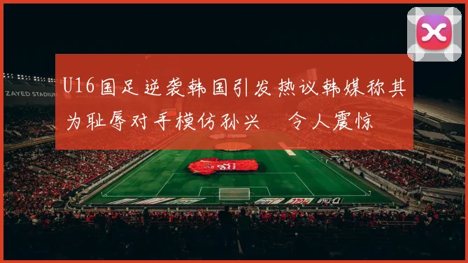 U16国足逆袭韩国引发热议韩媒称其为耻辱对手模仿孙兴慜令人震惊