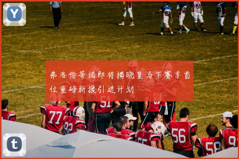 弗洛伦蒂诺即将揭晓皇马下赛季首位重磅新援引进计划
