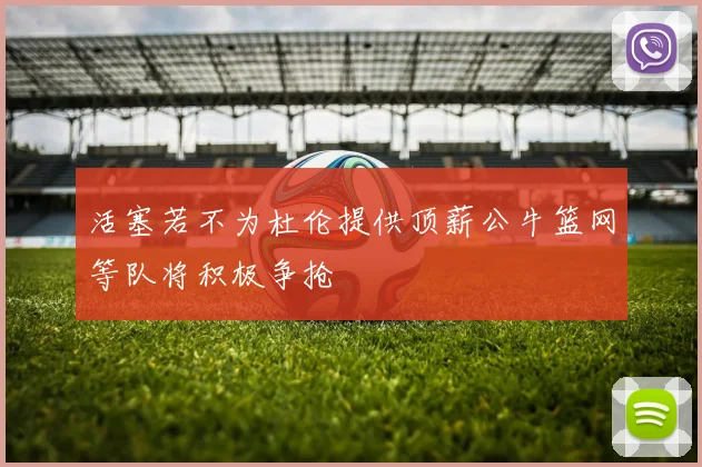 活塞若不为杜伦提供顶薪公牛篮网等队将积极争抢