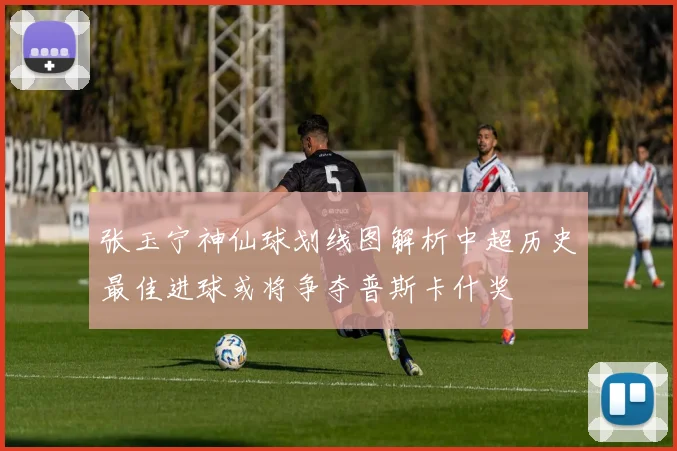 张玉宁神仙球划线图解析中超历史最佳进球或将争夺普斯卡什奖
