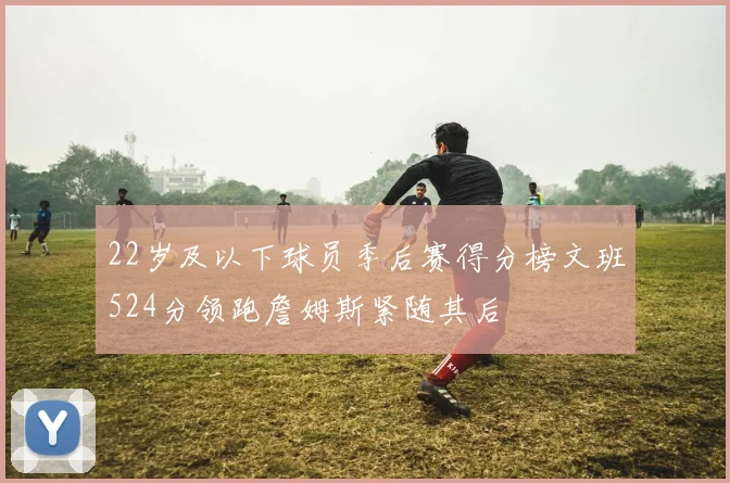 22岁及以下球员季后赛得分榜文班524分领跑詹姆斯紧随其后