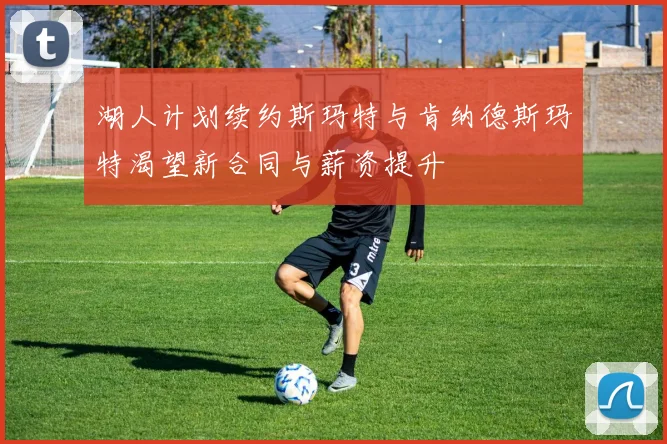 湖人计划续约斯玛特与肯纳德斯玛特渴望新合同与薪资提升