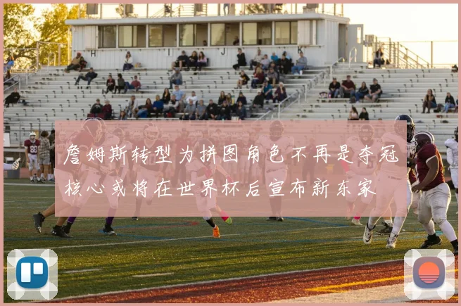 詹姆斯转型为拼图角色不再是夺冠核心或将在世界杯后宣布新东家