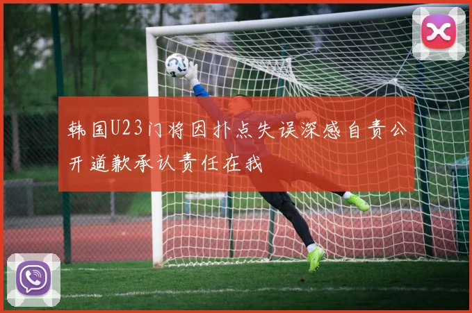 韩国U23门将因扑点失误深感自责公开道歉承认责任在我