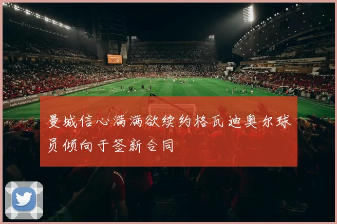 曼城信心满满欲续约格瓦迪奥尔球员倾向于签新合同