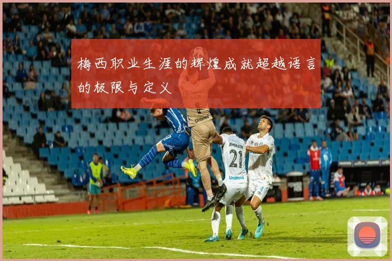 梅西职业生涯的辉煌成就超越语言的极限与定义