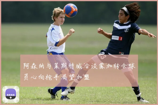 阿森纳与莱斯特城洽谈蒙加转会球员心向枪手渴望加盟