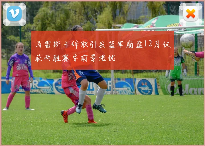 马雷斯卡辞职引发蓝军崩盘12月仅获两胜赛季前景堪忧